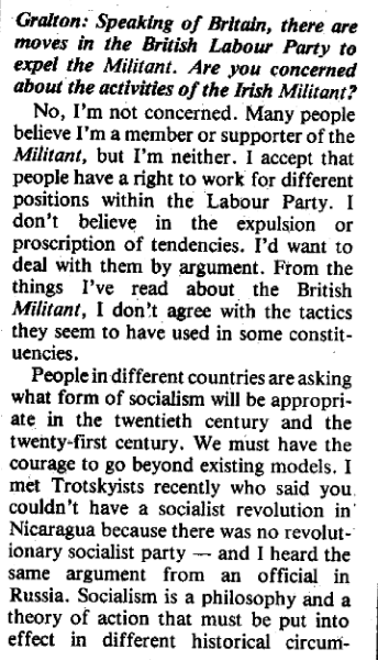 Scanned text from a magazine, reading: Gralton: Speaking of Britain, there are moves in the British Labour Party to expel the Militant. Are you concerned about the activities of the Irish Militant?

No, I'm not concerned. Many people believe I'm a member or supporter of the Militant, but I'm neither. 1 accept that people have a right to work for different positions within the Labour Party. I don’t believe in the expulsion or proscription of tendencies. I'd want to deal with them by argument. From the things I've read about the British Militant, I don’t agree with the tactics they seem to have used in some constituencies.

People in different countries are asking what form of socialism will be appropriate in the twentieth century and the twenty-first century. We must have the courage to go beyond existing models, I met Trotskyists recently who said you couldn’t have a socialist revolution in Nicaragua because there was no revolutionary socialist party — and I heard the same argument from an official in Russia. Socialism is a philosophy and a theory of action that must be put into effect in different historical circum- ... [continued in next image]