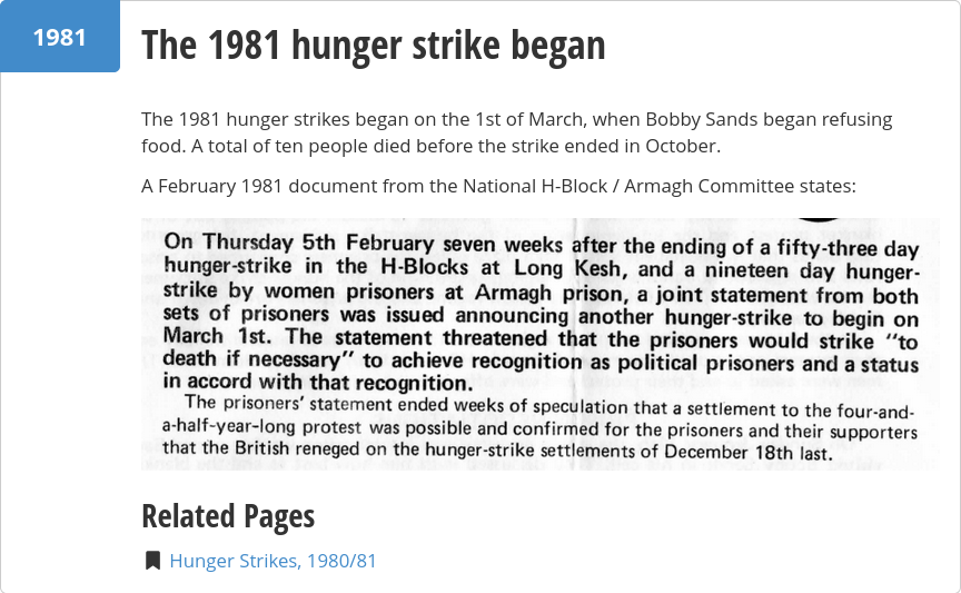 Screen capture of part of a web page, reading:

The 1981 hunger strikes began on the 1st of March, when Bobby Sands began refusing food. A total of ten people died before the strike ended in October.

A February 1981 document from the National H-Block / Armagh Committee states:

"On Thursday 5th February seven weeks after the ending of a fifty-three day hunger-strike in the H-Blocks at Long Kesh, and a nineteen day hunger-strike by women prisoners at Armagh prison, a joint statement from both sets of prisoners was issued announcing another hunger-strike to begin on March 1st. The statement threatened that the prisoners would strike 'to death if necessary' to achieve recognition as political prisoners and a status in accord with that recognition.

The prisoners' statement ended weeks of speculation that a settlement to the four-and-a-half-year-long protest was possible and confirmed for the prisoners and their supporters that the British reneged on the hunger-strike settlements of December 18th last."