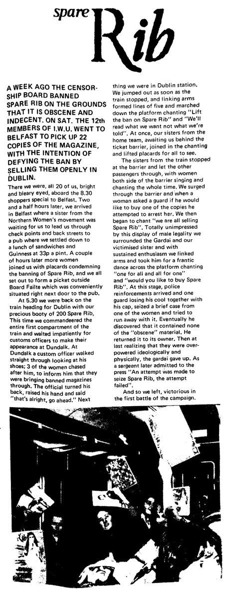 Scanned article headlined "Spare Rib" and reading:

A WEEK AGO THE CENSORSHIP BOARD BANNED SPARE RIB ON THE GROUNDS THAT IT IS OBSCENE AND INDECENT. ON SAT, THE 12th MEMBERS OF 1W.U. WENT TO BELFAST TO PICK UP 22 COPIES OF THE MAGAZINE, WITH THE INTENTION OF DEFYING THE BAN BY SELLING THEM OPENLY IN DUBLIN.

There we were, all 20 of us, bright and bleary eyed, aboard the 8.30 shoppers special to Belfast. Two and and a half hours later, we arrived in Belfast where a sister from the Northern Women's movement was waiting or us to lead us through check points and back streets to a pub where we settled down to a lunch of sandwiches and Guinness at 33p a pint. A couple of hours later more women Joined us with placards condemning the banning of Spare Rib, and we all s out o form a picket outside Board Failte [sic] which was conveniently situated right next door to the pub.

At 5.30 we were back on the train heading for Dublin with our precious booty of 200 Spare Rib. This time we commandeered the entire first compartment of the train and waited impatiently for customs officers to make their appearance at Dundalk. At Dundalk a custom officer walked straight through looking at his shoes; 3 of the women chased after hm, to inform him that they were bringing banned magazines through. The official turned his back, raised his hand and said "that's alright, go ahead." Next thing we were in Dublin station. We jumped out as soon as the train stopped, and linking arms formed lines of five and marched down the platform chanting "Lift the ban on Spare Rib" and “We'll read what we want not what we're told". At once, our sisters from the home team, awaiting us behind the ticket barrier, joined in the chanting and lifted placards for all to see.

The sisters from the train stopped at the barrier and let the other passengers through, with women both side of the barrier singing and chanting the whole time. We surged through the barrier and when a woman asked a guard if he would like to buy one of the copies he attempted to arrest her. We then began to chant "we are all selling Spare Rib". Totally unimpressed by this display of male legality we surrounded the Gardaí and our victimised sister and with sustained enthusiasm we linked arms and took him for a frantic dance across the platform chanting "one for all and all for one" and “would you like to buy Spare Rib". At this stage, police reinforcements arrived and one guard losing his cool together with his cap, seized a brief case from one of the women and tried to run away with it. Eventually he discovered that it contained none of the "obscene" material. He returned it to its owner. Then at last realizing that they were overpowered ideologically and physically, the gardaí gave up. As a sergeant later admitted to the press "An attempt was made to seize Spare Rib, the attempt failed".

And so we left, victorious in the first battle of the campaign.