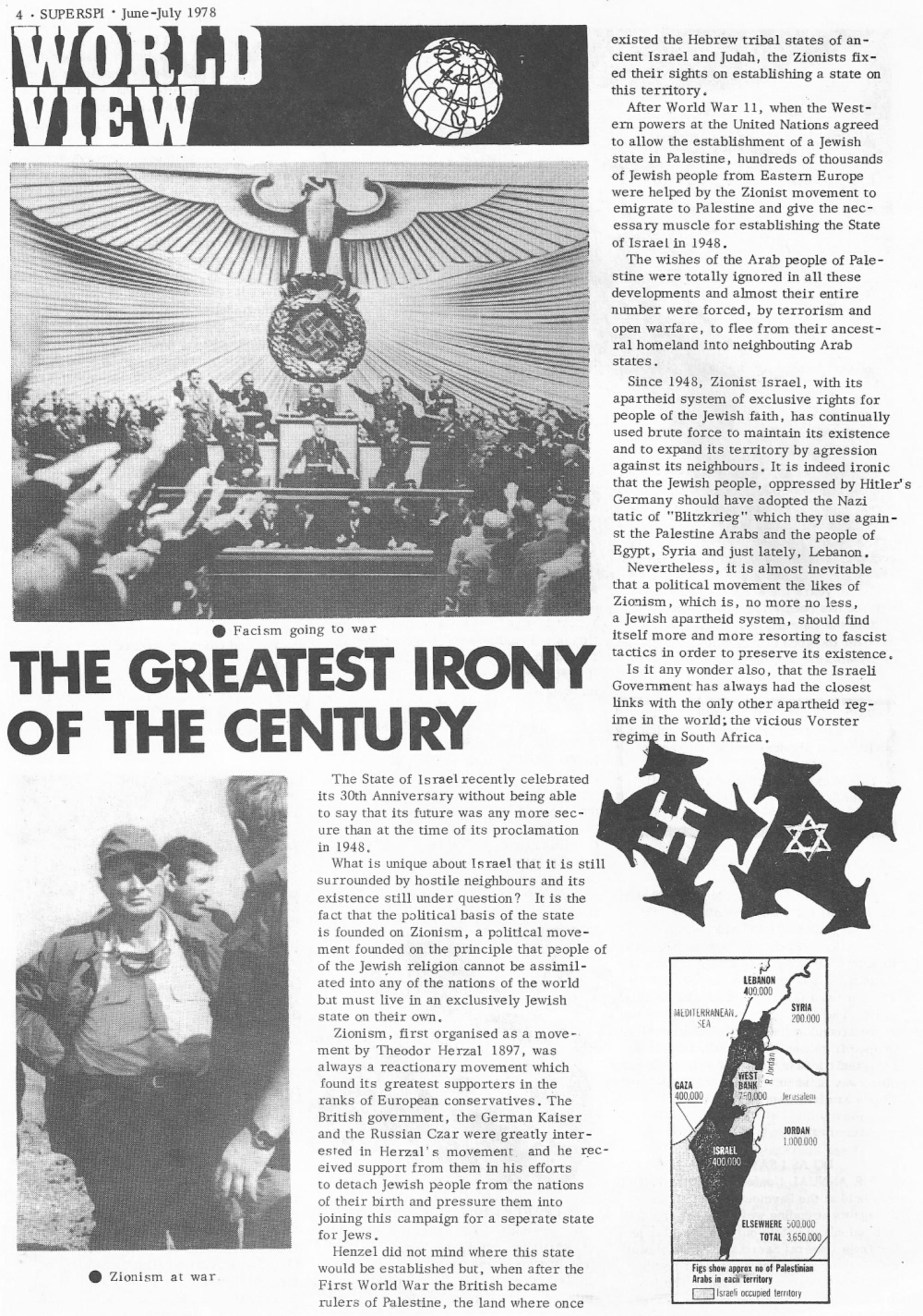The Greatest Irony of the Century

The State of Israel recently celebrated er its 30th Anniversary without being able to say that its future was any more secure than at the time of its proclamation in 1948.

What is unique about Israel that it is still surrounded by hostile neighbours and its existence still under question? It is the fact that the political basis of the state is founded on Zionism, a political movement founded on the principle that people of of the Jewish religion cannot be assimilated into any of the nations of the world bat must live in an exclusively Jewish state on their own.

Zionism, first organised as a movement by Theodor Herzal 1897, was always a reactionary movement which found its greatest supporters in the GAL ranks of European conservatives. The ioe Jerusalem British government, the German Kaiser and the Russian Czar were greatly interested in Herzal's movement and he rec- eived support from them in his efforts to detach Jewish people from the nations of their birth and pressure them into joining this campaign for a seperate state for Jews.

[Herzal] did not mind where this state would be established but, when after the First World War the British became rulers of Palestine, the land where once existed the Hebrew tribal states of ancient Israel and Judah, the Zionists fixed their sights on establishing a state on this territory.

After World War II, when the Western powers at the United Nations agreed to allow the establishment of a Jewish state in Palestine, hundreds of thousands of Jewish people from Eastern Europe were helped by the Zionist movement to emigrate to Palestine and give the necessary muscle for establishing the State of Israel in 1948.

The wishes of the Arab people of Palestine were totally ignored in all these developments and almost their entire number were forced, by terrorism and open warfare, to flee from their ancestral homeland into neighbouring Arab states.

Since 1948, Zionist Israel, with its apartheid system of exclusive rights for people of the Jewish faith, has continually used brute force to maintain its existence and to expand its territory by agression against its neighbours. It is indeed ironic that the Jewish people, oppressed by Hitler's Germany should have adopted the Nazi ta[c]tic of "Blitzkrieg" which they use against the Palestine Arabs and the people of Egypt, Syria and just lately, Lebanon.

Nevertheless, it is almost inevitable that a political movement the likes of Zionism, which is, no more no less, a Jewish apartheid system, should find itself more and more resorting to fascist tactics in order to preserve its existence.

Is it any wonder also, that the Israeli Government has always had the closest links with the only other apartheid regime in the world; the vicious Vorster regime in South Africa.
