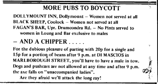 Scanned magazine clipping, reading: 

MORE PUBS TO BOYCOTT

DOLLYMOUNT INN, Dollymount — Women not served a all

BLACK SHEEP, Coolock — Women not served at all

FAGAN'S BAR, Upr. Drumcondra Rd. — No Pints served to women in Lounge and Bar exclusive to males

— AND A CHIPPER ...

For the dubious pleasure of parting with 20p for a single and 15p for a portion of beans after 9 p.m. at DI MASCIOS in MARLBOROUGH STREET, you'll have to have a male in tow.

Dogs and pushcars are not allowed at any time and after 9 p.m. the axe falls on “unaccompanied ladies”. 

Are they afraid we'll attack the long ray!