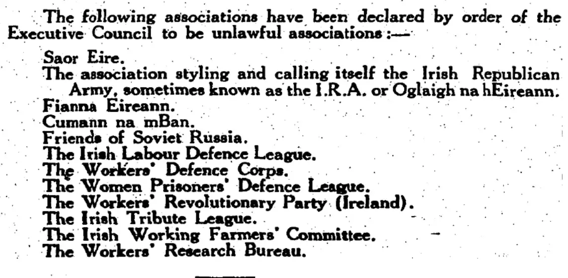 A newspaper clipping, reading: 

The following associations have been declared by order of the Executive Council to be unlawful associations :—

* Saor Eire.
* The association styling and calling itself the Irish Republican Army, sometimes known as the I.R.A. or Oglaigh na hEireann.
* Fianna Eireann.
* Cumann na mBan.
* Friends of Soviet Russia.
* The Irish Labour Defence League.
* The Workers' Defence Corps.
* The Women Prisoners’ Defence League.
* The Workers’ Revolutionary Party (Ireland).
* The Irish Tribute League.
* The lrish Working Farmers’ Committee.
* The Workers’ Research Bureau.