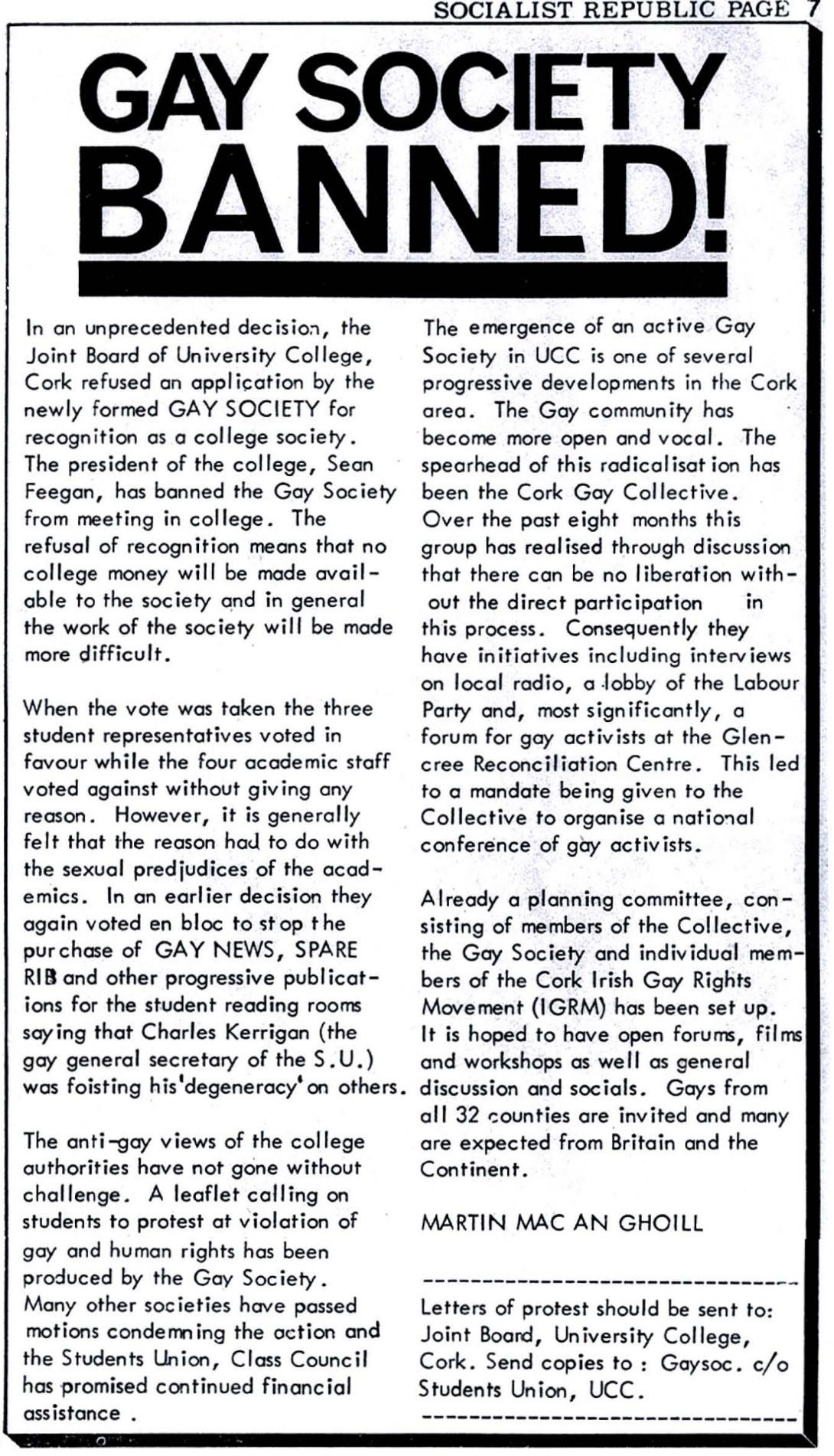 Gay Society Banned!

In an unprecedented decision, the Joint Board of University College, Cork refused an application by the newly formed GAY SOCIETY for recognition as a college society.
The president of the college, Sean Feegan, has banned the Gay Society from meeting in college. The refusal of recognition means that no college money will be made avail able to the society and in general the work of the society will be made more difficult. '

When the vote was taken the three student representatives voted in favour while the four academic staff voted against without giving any ~ reason. However, it is generally felt that the reason had to do with the sexual predjudices [sic] of the academics. In an earlier decision they again voted en bloc to stop the purchase of GAY NEWS, SPARE RIB and other progressive publications for the student reading rooms saying that Charles Kerrigan (the gay general secretary of the S.U.) was foisting his 'degeneracy' on others.

The anti-gay views of the college authorities have not gone without challenge. A leaflet calling on students to protest at violation of gay and human rights has been produced by the Gay Society.
Many other societies have passed motions condemning the action and the Students Union, Class Council has promised continued financial assistance.

The emergence of an active Gay ,l Society in UCC is one of several progressive developments in the Cork area. The Gay community has become more open and vocal. The spearhead of this radicalisation has been the Cork Gay Collective.
Over the past eight months this group has realised through discussion that there can be no liberation without the direct participation in this process. Consequently they have initiatives including interviews on local radio, a lobby of the Labour Party and, most significantly, a forum for gay activists at the Glencree Reconciliation Centre. This led to a mandate being given to the Collective to organise a national conference of gay activists.

Already a planning committee, consisting of members of the Collective, the Gay Society and individual members of the Cork Irish Gay Rights Movement (IGRM) has been set up. It is hoped to have open forums, films and workshops as well as general discussion and socials. Gays from all 32 counties are invited and many are expected from Britain and the Continent.

Martin Mac An Ghoill

---

Letters of protest should be sent to: Joint Board, University College, Cork. Send copies to : Gaysoc. c/o Students Union, UCC.