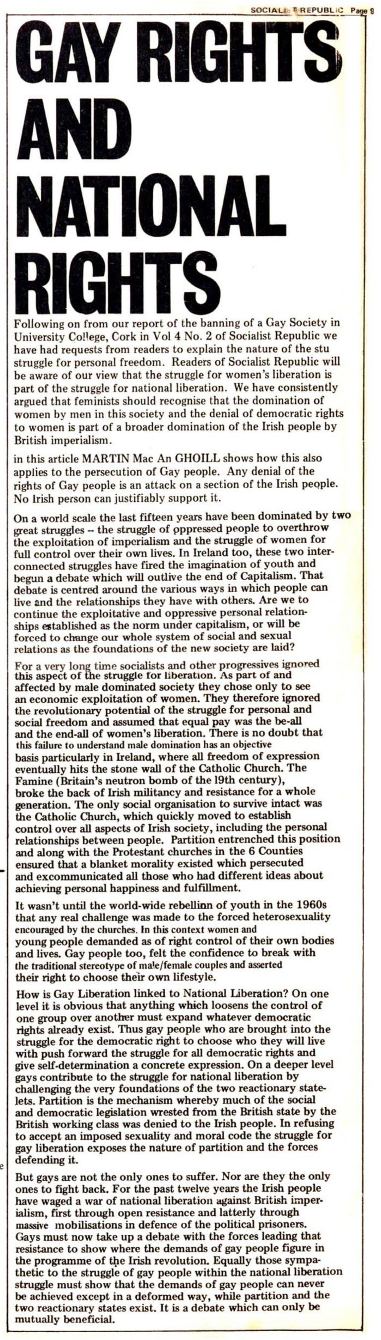 Gay Rights and National Rights

Following on from our report of the banning of a Gay Society in University College, Cork in Vol 4 No. 2 of Socialist Republic we have had requests from readers to explain the nature of the stu [sic] struggle for personal freedom. Readers of Socialist Republic will be aware of our view that the struggle for women’s liberation is part of the struggle for national liberation. We have consistently argued that feminists should recognise that the domination of women by men in this society and the denial of democratic rights to women is part of a broader domination of the Irish people by British imperialism.

[I]n this article MARTIN Mac An GHOILL shows how this also applies to the persecution of Gay people. Any denial of the rights of Gay people is an attack on a section of the Irish people. No Irish person can justifiably support it.

On a world scale the last fifteen years have been dominated by two great struggles — the struggle of oppressed people to overthrow the exploitation of imperialism and the struggle of women for full control over their own lives. In Ireland too, these two interconnected struggles have fired the imagination of youth and begun a debate which will outlive the end of Capitalism. That debate is centred around the various ways in which people can live 2nd the relationships they have with others. Are we to continue the exploitative and oppressive personal relationships established as the norm under capitalism, or will be forced to change our whole system of social and sexual relations as the foundations of the new society are laid?

For a very long time socialists and other progressives ignored this aspect of the struggle for liberation. As part of and affected by male dominated society they chose only to see bl an economic exploitation of women. They therefore ignored the revolutionary potential of the struggle for personal and social freedom and assumed that equal pay was the be-all i and the end-all of women’s liberation. There is no doubt that this failure to understand male domination has an objective basis particularly in Ireland, where all freedom of expression eventually hits the stone wall of the Catholic Church. The Famine (Britain’s neutron bomb of the 19th century), broke the back of Irish militancy and resistance for a whole generation. The only social organisation to survive intact was ® the Catholic Church, which quickly moved to establish control over all aspects of Irish society, including the personal relationships between people. Partition entrenched this position and along with the Protestant churches in the 6 Counties ensured that a blanket morality existed which persecuted and excommunicated all those who had different ideas about achieving personal happiness and fulfillment.

It wasn’t until the world-wide rebellion of youth in the 1960s that any real challenge was made to the forced heterosexuality encouraged by the churches. In this context women and young people demanded as of right control of their own bodies and lives. Gay people too, felt the confidence to break with the traditional stereotype of male/female couples and asserted their right to choose their own lifestyle.

How is Gay Liberation linked to National Liberation? On one level it is obvious that anything which loosens the control of one group over another must expand whatever democratic rights already exist. Thus gay people who are brought into the struggle for the democratic right to choose who they will live with push forward the struggle for all democratic rights and give self-determination a concrete expression. On a deeper level gays contribute to the struggle for national liberation by challenging the very foundations of the two reactionary statelets. Partition is the mechanism whereby much of the social and democratic legislation wrested from the British state by the British working class was denied to the Irish people. In refusing to accept an imposed sexuality and moral code the struggle for gay liberation exposes the nature of partition and the forces defending it.

But gays are not the only ones to suffer. Nor are they the only ones to fight back. For the past twelve years the Irish people have waged a war of national liberation against British imperialism, first through open resistance and latterly through massive mobilisations in defence of the political prisoners. Gays must now take up a debate with the forces leading that resistance to show where the demands of gay people figure in the programme of the Irish revolution. Equally those sympathetic to the struggle of gay people within the national liberation struggle must show that the demands of gay people can never be achieved except in a deformed way, while partition and the  two reactionary states exist. It is a debate which can only be mutually beneficial.