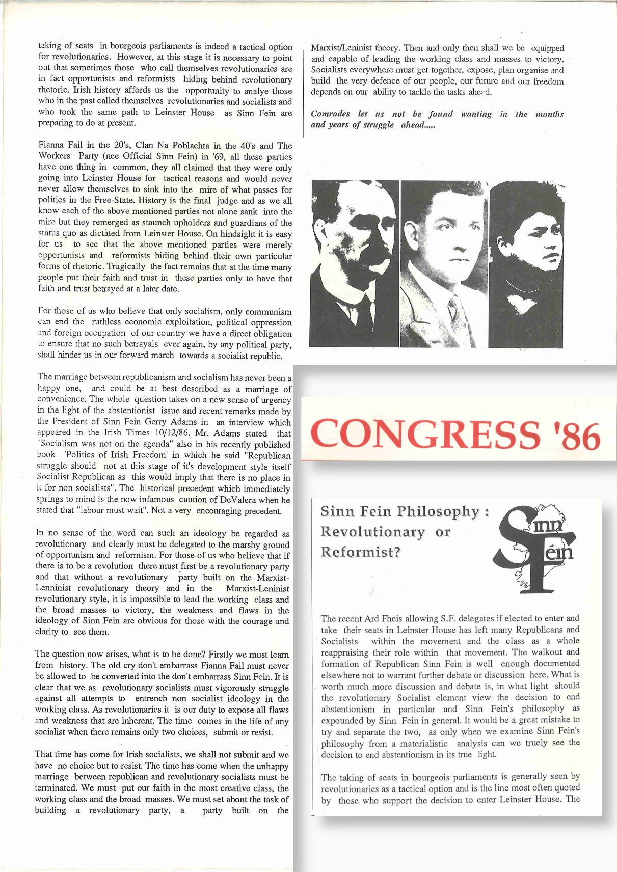 Scanned article reading:

Sinn Féin Philosophy: Revolutionary Or Reformist?

The recent Ard Fheis allowing S.F. delegates if elected to enter and take their seats in Leinster House has left many Republicans and Socialists within the movement and the class as a whole reappraising their role within that movement. The walkout and formation of Republican Sinn Fein is well enough documented elsewhere not to warrant further debate or discussion here. What is worth much more discussion and debate is, in what light should the revolutionary Socialist element view the decision to end abstentionism in particular and Sinn Fein's philosophy as expounded by Sinn Fein in general. It would be a great mistake to try and separate the two, as only when we examine Sinn Fein's philosophy from a materialistic analysis can we truly see the decision to end abstentionism in its true light.

The taking of seats in bourgeois parliaments is generally seen by revolutionaries as a tactical option and is the line most often quoted by those who support the decision to enter Leinster House. The taking of seats in bourgeois parliaments is indeed a tactical option for revolutionaries. However, at this stage it is necessary to point out that sometimes those who call themselves revolutionaries are in fact opportunists and reformists hiding behind revolutionary rhetoric. Irish history affords us the opportunity to analyse those who in the past called themselves revolutionaries and socialists and who took the same path to Leinster House as Sinn Fein are preparing to do at present.

Fianna Fail in the 20's, Clan Na Poblachta in the 40's and The Workers Party (nee Official Sinn Fein) in '69, all these parties have one thing in common, they all claimed that they were only going into Leinster House for tactical reasons and would never never allow themselves to sink into the mire of what passes for politics in the Free-State. History is the final judge and as we all know each of the above mentioned parties not alone sank into the mire but they remerged as staunch upholders and guardians of the status quo as dictated from Leinster House. On hindsight it is easy for us to see that the above mentioned parties were merely opportunists and reformists hiding behind their own particular forms of rhetoric. Tragically the fact remains that at the time many people put their faith and trust in these parties only to have that faith and trust betrayed at a later date.

For those of us who believe that only socialism, only communism can end the ruthless economic exploitation, political oppression and foreign occupation of our country we have a direct obligation to ensure that no such betrayals ever again, by any political party, shall hinder us in our forward march towards a socialist republic.

The marriage between republicanism and socialism has never been a happy one, and could be at best described as a marriage of convenience. The whole question takes on a new sense of urgency in the light of the abstentionist issue and recent remarks made by the President of Sinn Fein Gerry Adams in an interview which appeared in the Irish Times 10/12/86. Mr. Adams stated that “Socialism was not on the agenda” also in his recently published book ‘Politics of Irish Freedom' in which he said "Republican struggle should not at this stage of it's development style itself Socialist Republican as this would imply that there is no place in it for non socialists”. The historical precedent which immediately springs to mind is the now infamous caution of DeValera when he stated that "labour must wait", Not a very encouraging precedent.

In no sense of the word can such an ideology be regarded as revolutionary and clearly must be delegated to the marshy ground of opportunism and reformism. For those of us who believe that if there is to be a revolution there must first be a revolutionary party and that without a revolutionary party built on the Marxist-Leninist revolutionary theory and in the Marxist-Leninist revolutionary style, it is impossible to lead the working class and the broad masses to victory, the weakness and flaws in the ideology of Sinn Fein are obvious for those with the courage and clarity to see them.

The question now arises, what is to be done? Firstly we learn from history. The old cry don't embarrass Fianna Fail must never be allowed to be converted into the don't embarrass Sinn Fein. It is clear that we as revolutionary socialists must vigorously struggle against all attempts to entrench non socialist ideology in the working class. As revolutionaries it is our duty to expose all flaws and weakness that are inherent. The time comes in the life of any socialist when there remains only two choices, submit or resist.

That time has come for Irish socialists, we shall not submit and we have no choice but to resist. The time has come when the unhappy marriage between republican and revolutionary socialists must be terminated. We must put our faith in the most creative class, the working class and the broad masses. We must set about the task of building a revolutionary party, a party built on the


Marxist/Leninist theory. Then and only then shall we be equipped and capable of leading the working class and masses to victory.
Socialists everywhere must get together, expose, plan organise and build the very defence of our people, our future and our freedom depends on our ability o tackle the tasks ahead.

Comrades let us not be found wanting in the months and years of struggle ahead…
