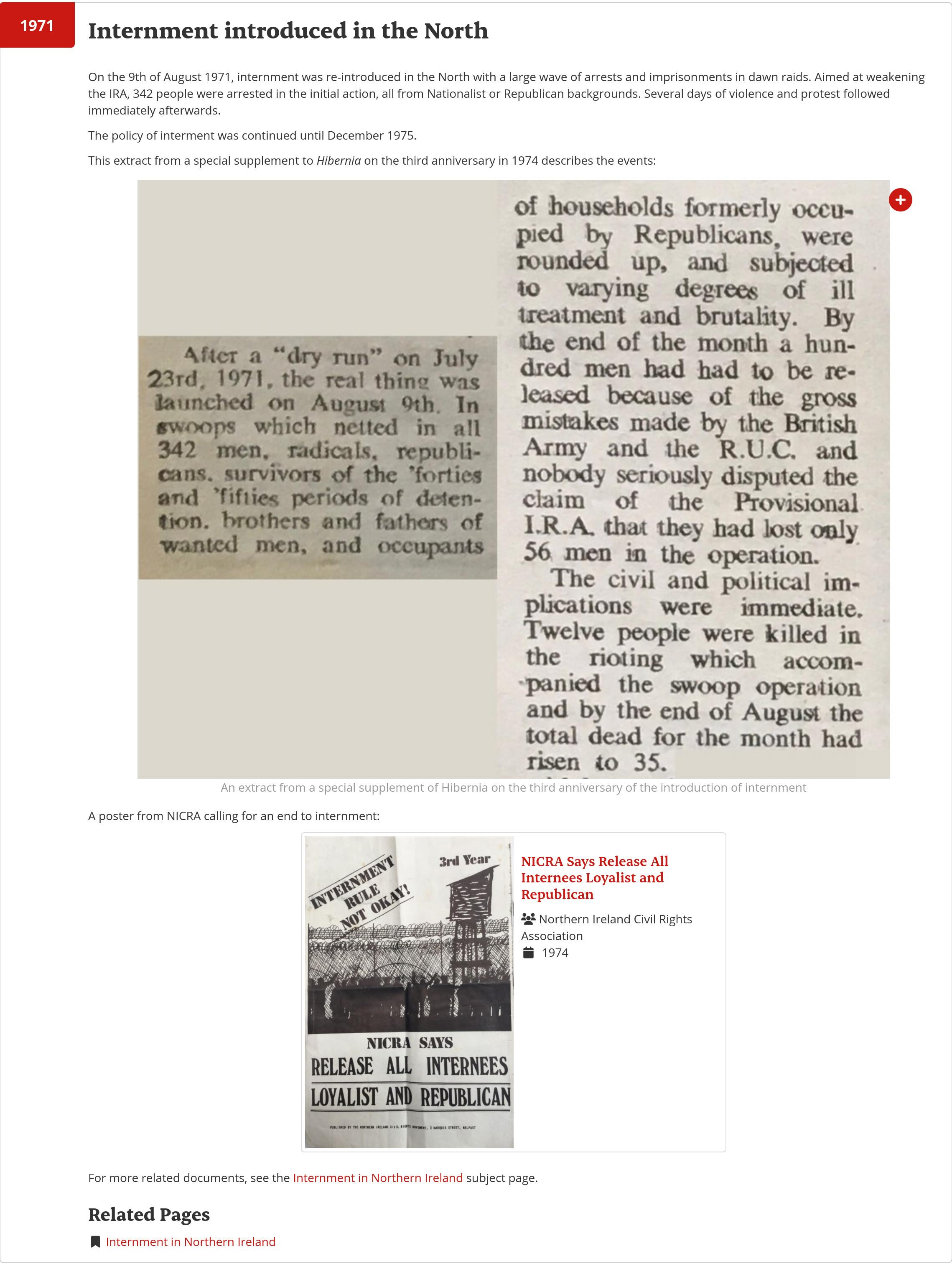 On the 9th of August 1971, internment was re-introduced in the North with a large wave of arrests and imprisonments in dawn raids. Aimed at weakening the IRA, 342 people were arrested in the initial action, all from Nationalist or Republican backgrounds. Several days of violence and protest followed immediately afterwards.

The policy of interment was continued until December 1975.