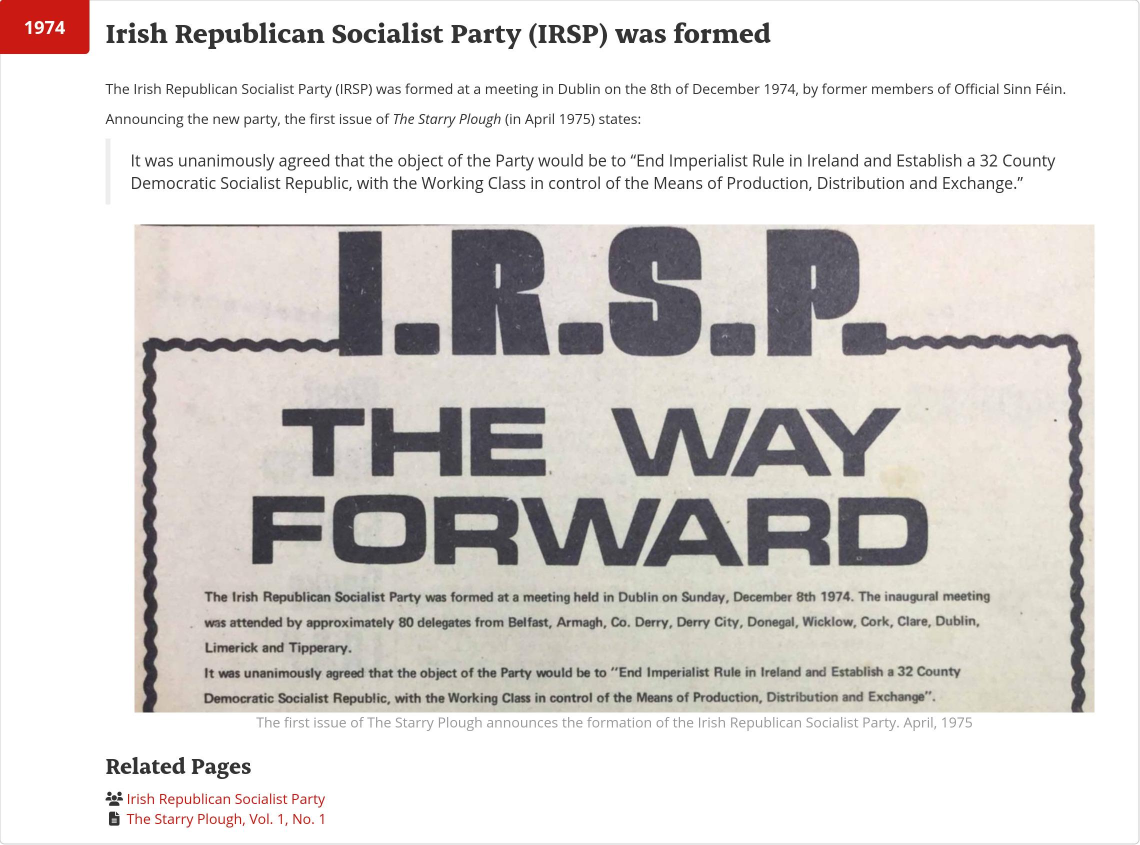 Web page screenshot, reading:

The Irish Republican Socialist Party (IRSP) was formed at a meeting in Dublin on the 8th of December 1974, by former members of Official Sinn Féin.

Announcing the new party, the first issue of The Starry Plough (in April 1975) states:

    It was unanimously agreed that the object of the Party would be to “End Imperialist Rule in Ireland and Establish a 32 County Democratic Socialist Republic, with the Working Class in control of the Means of Production, Distribution and Exchange.”
