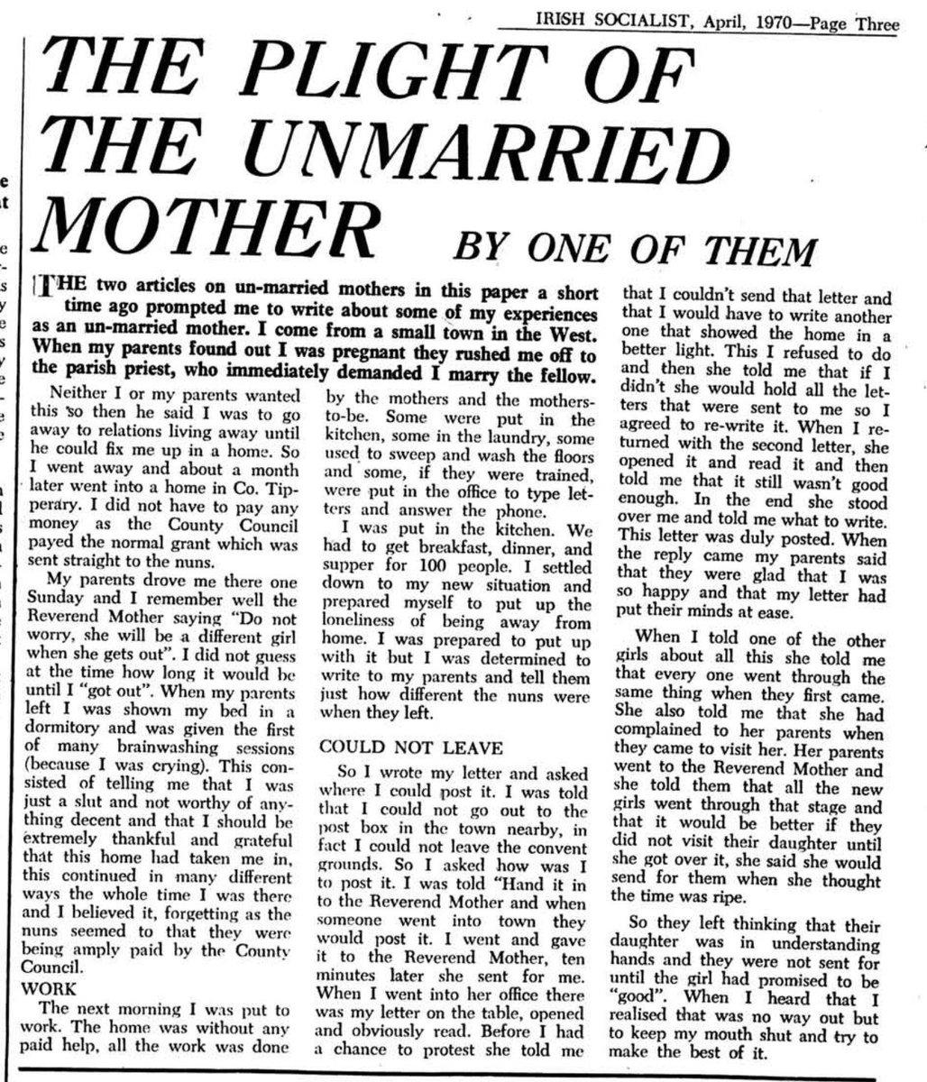 THE two articles on un-married mothers in this paper a short time ago prompted me to write about some of my experiences as an un-married mother. I come from a small town in the West.

When my parents found out I was pregnant they rushed me off to the parish priest, who immediately demanded I marry the fellow.

Neither I or my parents wanted this 50 then he said I was to go away to relations living away until he could fix me up in a home. So I went away and about a month later went into a home in Co. Tipperary. I did not have to pay any money as the County Council payed the normal grant which was sent straight to the nuns.

My parents drove me there one Sunday and I remember well the Reverend Mother saying “Do not worry, she will be a different girl when she gets out”. I did not guess at the time how long it would be until T “got out”. When my parents left I was shown my bed in a dormitory and was given the first of many brainwashing sessions (because I was crying). This consisted of telling me that I was just a slut and not worthy of anything decent and that I should be extremely thankful and grateful that this home had taken me in, this continued in many different ways the whole time I was there and I believed it, forgetting as the nuns seemed to that they were being amply paid by the County Council.

WORK

The next morning I was put to work. The home was without any paid help, all the work was done by the mothers and the mothers-to-be. Some were put in the kitchen, some in the laundry, some used to sweep and wash the floors and some, if they were trained, were put in the office to type letters and answer the phone.

I was put in the kitchen. We had to get breakfast, dinner, and supper for 100 people. I settled down to my new situation and prepared myself to put up the loneliness of being away from home. I was prepared to put up with it but I was determined to write to my parents and tell them just how different the nuns were when they left.

COULD NOT LEAVE

So I wrote my letter and asked where I could post it. I was told that I could not go out to the post box in the town nearby, in fact I could not leave the convent grounds. So I asked how was I to post it. I was told “Hand it in to the Reverend Mother and when someone went into town they would post it. I went and gave it to the Reverend Mother, ten minutes later she sent for me.

When I went into her office there was my letter on the table, opened and obviously read. Before I had a chance to protest she told me that I couldn’t send that letter and that I would have to write another one that showed the home in a better light. This I refused to do and then she told me that if I didn’t she would hold all the letters that were sent to me so I agreed to re-write it. When I returned with the second letter, she opened it and read it and then told me that it still wasn't good enough. In the end she stood over me and told me what to write. This letter was duly posted. When the reply came my parents said that they were glad that I was so happy and that my letter had put their minds at ease.

When I told one of the other girls about all this she told me that every one went through the same thing when they first came. She also told me that she had complained to her parents when they came to visit her. Her parents went to the Reverend Mother and she told them that all the new girls went through that stage and that it would be better if they did not visit their daughter until she got over it, she said she would send for them when she thought the time was ripe.

So they left thinking that their daughter was in understanding hands and they were not sent for until the girl had promised to be ‘good”. When I heard that I realised that [there] was no way out but to keep my mouth shut and try to make the best of it.