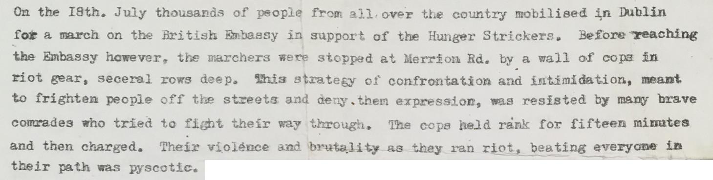 A clipping from an article, reading: On the 18th. July thousands of people from all over the country mobilised in Dublin for a march on the British Embassy in support of the Hunger Strickers [sic]. Before reaching the Embassy however, the marchers were stopped at Merrion Rd. by a wall of cops in riot gear, seceral [sic] rows deep. This strategy of confrontation and intimidation, meant to frighten people off the streets and deny them expression, was resisted by many brave comrades who tried to fight their way through. The cops held rank for fifteen minutes and then charged. Their violence and brutality as they ran riot, beating everyone in their path was pyscotic [sic].