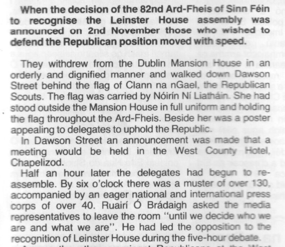 Scanned text reading: When the decision of the 82nd Ard-Fheis of Sinn Féin to recognise the Leinster House assembly was announced on 2nd November those who wished to defend the Republican position moved with speed.

They withdrew from the Dublin Mansion House in an orderly and dignified manner and walked down Dawson Street behind the flag of Clann na nGael, the Republican Scouts. The flag was carried by Nóirín Ní Liatháin. She had stood outside the Mansion House in full uniform and holding the flag throughout the Ard-Fheis. Beside her was 2 poster appealing to delegates to uphold the Republic.

In Dawson Street an announcement was made that a meeting would be held in the West County Hotel, Chapelizod.

Half an hour later the delegates had begun to re-assemble. By six o'clock there was a muster of over 130, accompanied by an eager national and international press corps of over 40. Ruairí Ó Brádaigh asked the media representatives to leave the room “until we decide who we are and what we are”. He had led the opposition to the recognition of Leinster House during the five-hour debate.