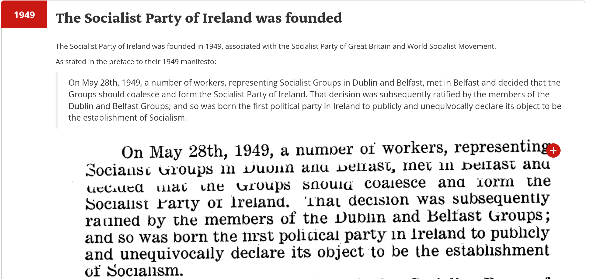 The Socialist Party of Ireland was founded in 1949, associated with the Socialist Party of Great Britain and World Socialist Movement.

As stated in the preface to their 1949 manifesto:

On May 28th, 1949, a number of workers, representing Socialist Groups in Dublin and Belfast, met in Belfast and decided that the Groups should coalesce and form the Socialist Party of Ireland. That decision was subsequently ratified by the members of the Dublin and Belfast Groups; and so was born the first political party in Ireland to publicly and unequivocally declare its object to be the establishment of Socialism.