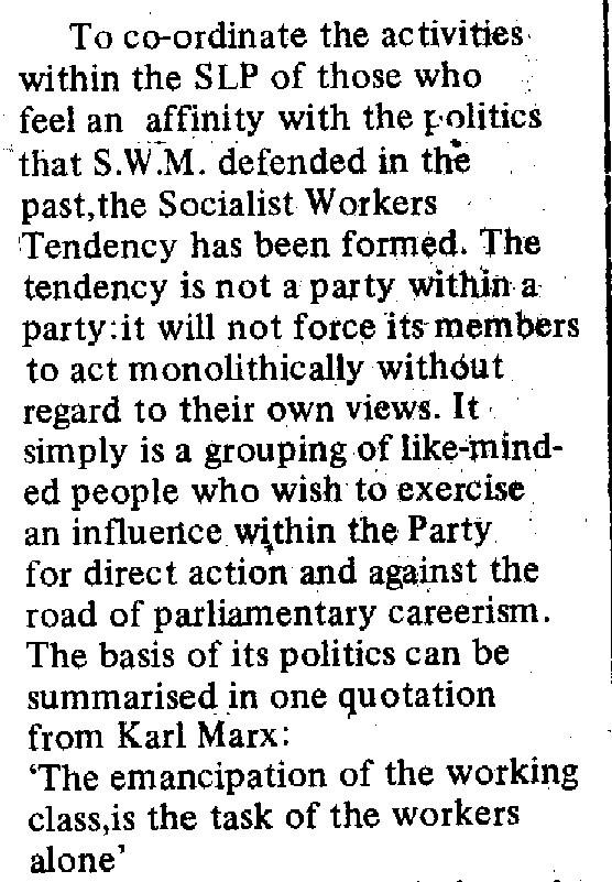 Scanned text reading: To co-ordinate the activities within the SLP of those who feel an affinity with the politics that S.W.M. defended in the past, the Socialist Workers Tendency has been formed. The tendency is not a party within a party: it will not force its members to act monolithically without regard to their own views. It simply is a grouping of like-minded people who wish to exercise an influence within the Party for direct action and against the road of parliamentary careerism. The basis of its politics can be summarised in one quotation from Karl Marx:

The emancipation of the working class is the task of the workers alone.