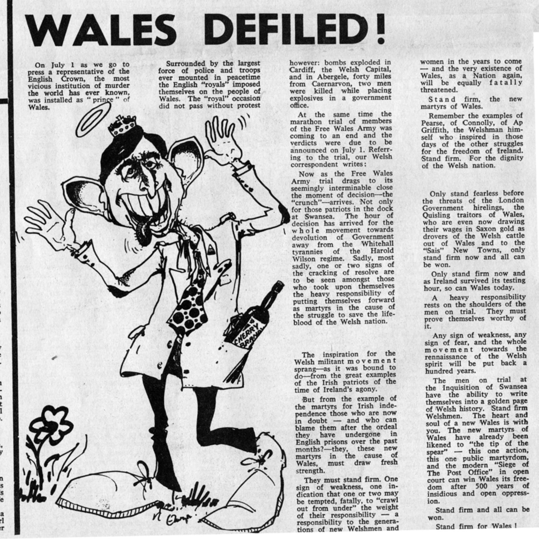 Scanned newspaper article headlined "Wales Defiled!", with a caricature image of Charles, and reading:

On July 1 as we go to press a representative of the English Crown, the most vicious institution of murder the world has ever known, was installed as "prince" of Wales.

Surrounded by the largest force of police and troops ever mounted in peacetime the English “royals” imposed themselves on the people of Wales. The “royal” occasion did not pass without protest however: bombs exploded in Cardiff, the Welsh Capital, and in Abergele, forty miles from Caernarvon, two men were killed while placing explosives in a government office.

At the same time the marathon trial of members of the Free Wales Army was coming to an end and the verdicts were due to be announced on July 1. Referring to the trial, our Welsh correspondent writes:

Now as the Free Wales Army trial drags to its seemingly interminable close the moment of decision — the “crunch” — arrives. Not only for those patriots in the dock at Swansea. The hour of decision has arrived for the whole movement towards devolution of Government away from the Whitehall tyrannies of the Harold Wilson regime. Sadly, most sadly, one or two signs of the cracking of resolve are to be seen amongst those who took upon themselves the heavy responsibility of putting themselves forward as martyrs in the cause of the struggle to save the lifeblood of the Welsh nation.

The inspiration for the Welsh militant movement sprang — as it was bound to do — from the great examples of the Irish patriots of the time of Ireland’s agony.

 But from the example of the martyrs for Irish independence those who are now in doubt — and who can blame them after the ordeal they have undergone in English prisons over the past months? — they, these new martyrs in the cause of Wales, must draw fresh strength.

They must stand firm. One sign of weakness, one indication that one or two may be tempted, fatally, to “crawl out from under” the weight of their responsibility — a responsibility to the generations of new Welshmen and women in the years to come — and the very existence of Wales, as a Nation again, will be equally fatally threatened.

Stand firm, the new martyrs of Wales.

Remember the examples of Pearse, of Connolly, of Ap Griffith, the Welshman him self who inspired in those days of the other struggles for the freedom of Ireland. Stand firm. For the dignity of the Welsh nation.

Only stand fearless before the threats of the London Government hirelings, the Quisling traitors of Wales, who are even now drawing their wages in Saxon gold as drovers of the Welsh cattle out of Wales and to the "Sais“ New Towns, only stand firm now all can be won.

Only stand firm now and as Ireland survived its testing hour, so can Wales today.

A heavy responsibility rests on the shoulders of the men on trial. They must prove themselves worthy of it.

Any sign of weakness, any sign of fear, and the whole movement towards the rennaissance [sic] of the Welsh spirit will be put back a hundred years.

The men on trial at the Inquisition of Swansea have the ability to write themselves into a golden page of Welsh history. Stand firm Welshmen. The heart and soul of a new Wales is with you. The new martyrs of Wales have already been likened to “the tip of the spear” — this one action, this one public martyrdom, and the modern “Siege of The Post Office" in open court can win Wales its freedom after 500 years of insidious and open oppression.

Stand firm and all can be won.

Stand firm for Wales!