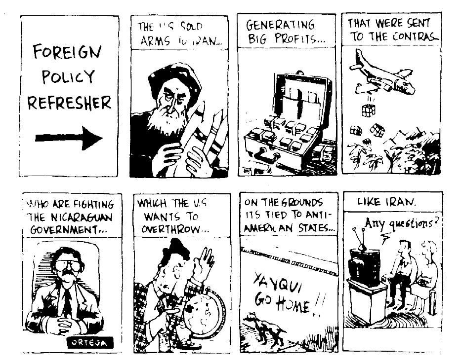 Cartoon labelled "Foreign Policy Refresher". The panels read: The US sold arms to Iran... Generating big profits... That were sent to the contras... Who are fighting the Nicaraguan government... Which the US wants to overthrow... On the grounds it's tied to anti-American states... Like Iran. Any questions?