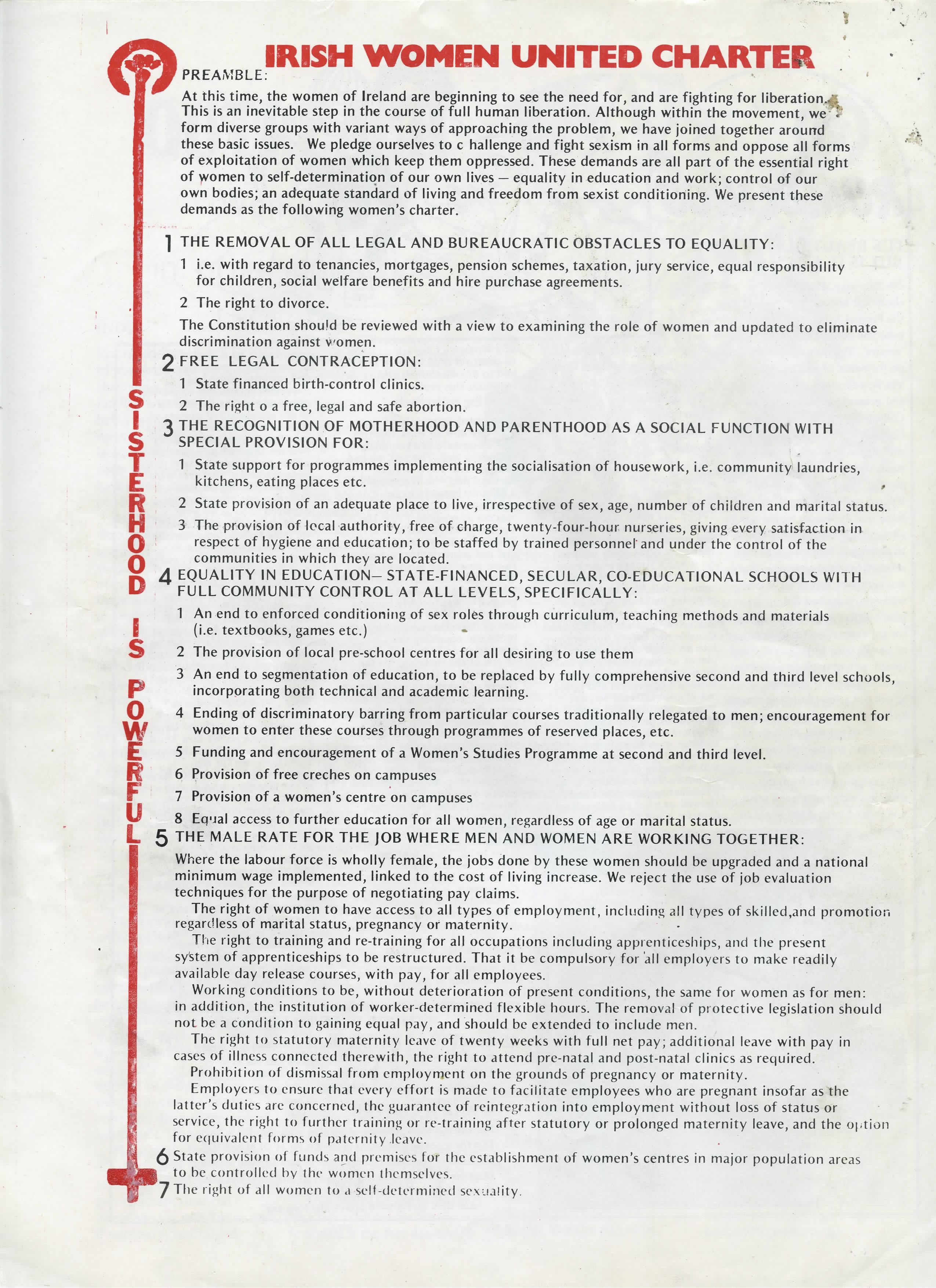 IRISH WOMEN UNITED CHARTER

PREAMBLE:

At this time, the women of Ireland are beginning to see the need for, and are fighting for liberation. This is an inevitable step in the course of full human liberation. Although within the movement, we form diverse groups with variant ways of approaching the problem, we have joined together around these basic issues. We pledge ourselves to challenge and fight sexism in all forms and oppose all forms of exploitation of women which keep them oppressed. These demands are all part of the essential right of women to self-determination of our own lives — equality in education and work; control of our own bodies; an adequate standard of living and freedom from sexist conditioning. We present these demands as the following women’s charter.

1. THE REMOVAL OF ALL LEGAL AND BUREAUCRATIC OBSTACLES TO EQUALITY:

    1. i.e. with regard to tenancies, mortgages, pension schemes, taxation, jury service, equal responsibility for children, social welfare benefits and hire purchase agreements.
    2. The right to divorce.

The Constitution should be reviewed with a view to examining the role of women and updated to eliminate discrimination against women.

2. FREE LEGAL CONTRACEPTION:

    1. State financed birth-control clinics.
    2. The right [t]o a free, legal and safe abortion.

3. THE RECOGNITION OF MOTHERHOOD AND PARENTHOOD AS A SOCIAL FUNCTION WITH SPECIAL PROVISION FOR:

    1. State support for programmes implementing the socialisation of housework, i.e. community laundries, kitchens, eating places etc.
    2. State provision of an adequate place to live, irrespective of sex, age, number of children and marital status.
    3. The provision of local authority, free of charge, twenty-four-hour nurseries, giving every satisfaction in respect of hygiene and education; to be staffed by trained personnel and under the control of the communities in which they are located.

4. EQUALITY IN EDUCATION—STATE-FINANCED, SECULAR, CO-EDUCATIONAL SCHOOLS WITH FULL COMMUNITY CONTROL AT ALL LEVELS, SPECIFICALLY:

    1. An end to enforced conditioning of sex roles through curriculum, teaching methods and materials (i.e. textbooks, games etc.)
    2. The provision of local pre-school centres for all desiring to use them
    3. An end to segmentation of education, to be replaced by fully comprehensive second and third level schools, incorporating both technical and academic learning.
    4. Ending of discriminatory barring from particular courses traditionally relegated to men; encouragement for women to enter these courses through programmes of reserved places, etc.
    5. Funding and encouragement of a Women’s Studies Programme at second and third level.
    6. Provision of free creches on campuses
    7. Provision of a women’s centre on campuses
    8 Equal access to further education for all women, regardless of age or marital status.

5 THE MALE RATE FOR THE JOB WHERE MEN AND WOMEN ARE WORKING TOGETHER:

Where the labour force is wholly female, the jobs done by these women should be upgraded and a national minimum wage implemented, linked to the cost of living increase. We reject the use of job evaluation techniques for the purpose of negotiating pay claims.

The right of women to have access to all types of employment, including all types of skilled, and promotion regardless of marital status, pregnancy or maternity.

The right to training and re-training for all occupations including apprenticeships and the present system of apprenticeships to be restructured. That it be compulsory for all employers to make readily available day release courses, with pay, for all employees.

Working conditions to be, without deterioration of present conditions, the same for women as for men: in addition, the institution of worker-determined flexible hours. The removal of protective legislation should not be a condition to gaining equal pay, and should be extended to include men.

The right to statutory maternity leave of twenty weeks with full net pay; additional leave with pay in cases of illness connected therewith, the right to attend pre-natal and post-natal clinics as required.

Prohibition of dismissal from employment on the grounds of pregnancy or maternity.

Employers to ensure that every effort is made to facilitate employees who are pregnant insofar as the latter’s duties are concerned, the guarantee of reintegration into employment without loss of status or service, the right to further training or re-training after statutory or prolonged maternity leave, and the option for equivalent forms of paternity leave.

6. State provision of funds and premises for the establishment of women’s centres in major population areas to be controlled by the women themselves.

7. The right of all women to a self-determined sexuality.
