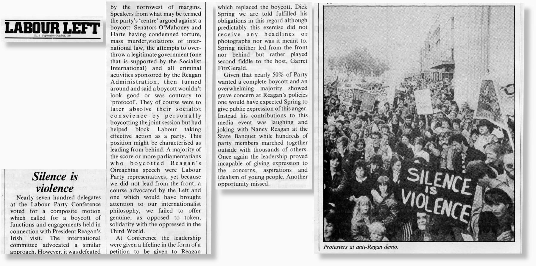 A scanned magazine article, reading:

Silence is violence

Nearly seven hundred delegates at the Labour Party Conference voted for a composite motion which called for a boycott of functions and engagements held in connection with President Reagan’s Irish visit. The international committee advocated a similar approach. However, it was defeated by the narrowest of margins.

Speakers from what may be termed the party’s ‘centre’ argued against a boycott. Senators O’Mahoney and Harte having condemned torture, mass murder,violations of international law, the attempts to overthrow a legitimate government (one that is supported by the Socialist International) and all criminal activities sponsored by the Reagan Administration, then turned around and said a boycott wouldn’t look good or was contrary to ‘protocol’. They of course were to later absolve their socialist conscience by personally boycotting the joint session but had helped block Labour taking effective action as a party. This position might be characterised as leading from behind. A majority of the score or more parliamentarians who boycotted Reagan’s Oireachtas speech were Labour Party representatives, yet because we did not lead from the front, a course advocated by the Left and one which would have brought attention to our internationalist philosophy, we failed to offer genuine, as opposed to token, solidarity with the oppressed in the Third World.

At Conference the leadership were given a lifeline in the form of a petition to be given to Reagan which replaced the boycott. Dick Spring we are told fulfilled his obligations in this regard although predictably this exercise did not receive any headlines or photographs nor was it meant to. Spring neither led from the front nor behind but rather played second fiddle to the host, Garret FitzGerald.

Given that nearly 50% of Party wanted a complete boycott and an overwhelming majority showed grave concern at Reagan’s policies one would have expected Spring to give public expression of this anger. Instead his contributions to this media event was laughing and joking with Nancy Reagan at the State Banquet while hundreds of party members marched together outside with thousands of others.
Once again the leadership proved incapable of giving expression to the concerns, aspirations and idealism of young people. Another opportunity missed.

[Image shows a number of people marching in Dublin with the foreground banner reading "Silence is violence". It is captioned: Protestors at anti-Reagan demo.]