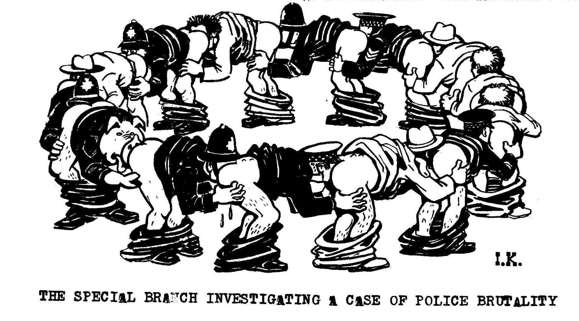 A cartoon showing a circle of police and detectives, each with their trousers down and leaning forward with their face in the arse of the next. One has a pig's head. The drawing is initialled I.K. It is captioned: The Special Branch investigating a case of police brutality. 