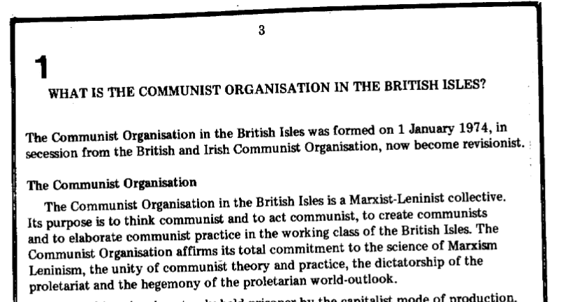 Image of text, reading: What is the Communist Organisation in the British Isles?  The Communist Organisation in the British Isles was formed on 1 January 1974, in secession from the British and Irish Communist Organisation, now become revisionist.  The Communist Organisation  The Communist Organisation in the British Isles is a Marxist-Leninist collective. Its purpose is to think communist and to act communist, to create communists and to elaborate communist practice in the working class of the British Isles. The Communist Organisation affirms its total commitment to the science of Marxism Leninism, the unity of communist theory and practice, the dictatorship of the proletariat and the hegemony of the proletarian world-outlook.