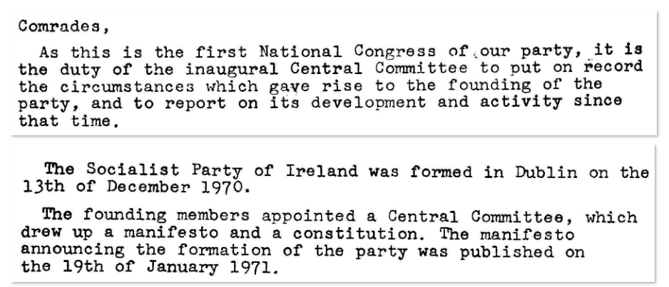 Scanned text, reading: Comrades,

As this is the first National Congress of our party, it is the duty of the inaugural Central Committee to put on record the circumstances which gave rise to the founding of the party, and to report on its development and activity since that time.

…

The Socialist Party of Ireland was formed in Dublin on the 13th of December 1970.

The founding members appointed a Central Committee, which drew up a manifesto and a constitution. The manifesto announcing the formation of the party was published on the 19th January 1971.