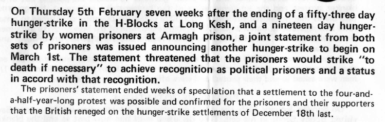 Scanned text, reading: On Thursday 5th February seven weeks after the ending of a fifty-three day hunger-strike in the H-Blocks at Long Kesh, and a nineteen day hunger-strike by women prisoners at Armagh prison, a joint statement from both sets of prisoners was issued announcing another hunger-strike to begin on March 1st. The statement threatened that the prisoners would strike 'to death if necessary' to achieve recognition as political prisoners and a status in accord with that recognition.

The prisoners' statement ended weeks of speculation that a settlement to the four-and-a-half-year-long protest was possible and confirmed for the prisoners and their supporters that the British reneged on the hunger-strike settlements of December 18th last.