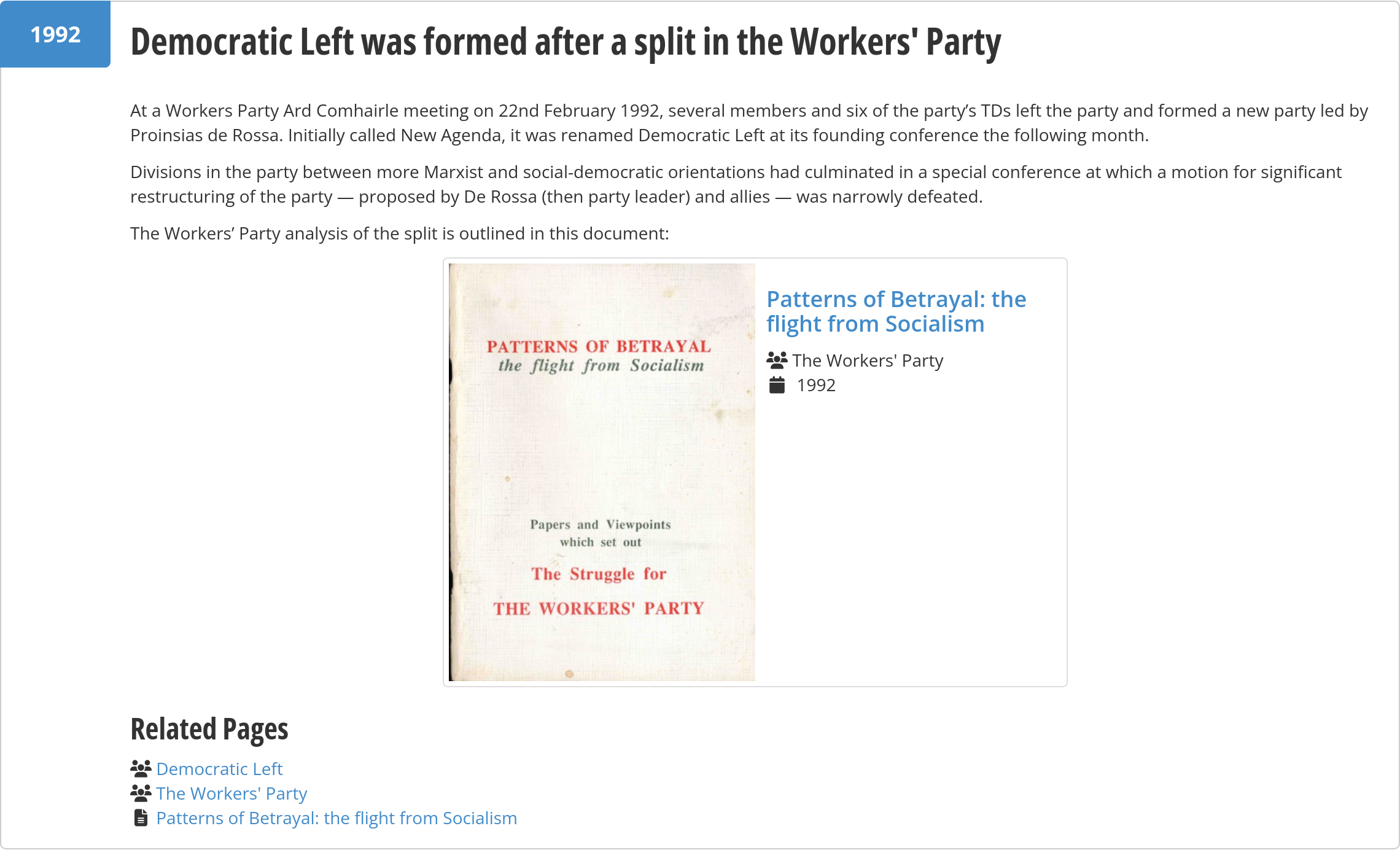 Democratic Left was formed after a split in the Workers' Party

At a Workers Party Ard Comhairle meeting on 22nd February 1992, several members and six of the party’s TDs left the party and formed a new party led by Proinsias de Rossa. Initially called New Agenda, it was renamed Democratic Left at its founding conference the following month.

Divisions in the party between more Marxist and social-democratic orientations had culminated in a special conference at which a motion for significant restructuring of the party — proposed by De Rossa (then party leader) and allies — was narrowly defeated.