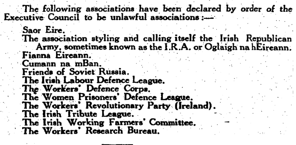 Image of text, reading:

The following associations have been declared by order of the Executive Council to be unlawful associations:

Saor Eire.
The association styling and calling itself the Irish Republican Army, sometimes known as ‘the I. R. A. or Oglaigh na hEireann.
Fianna Eireann.
Cumann na mBan.
Friends of Soviet Russia.
The Irish Labour Defence League.
The Workers' Defence Corps.
The Women Prisoners’ Defence League
The Workers’ Revolutionary Party (Ireland).
The Irish Tribute League.
The Irish Working Farmers' Committee.
The Workers’ Research Bureau.