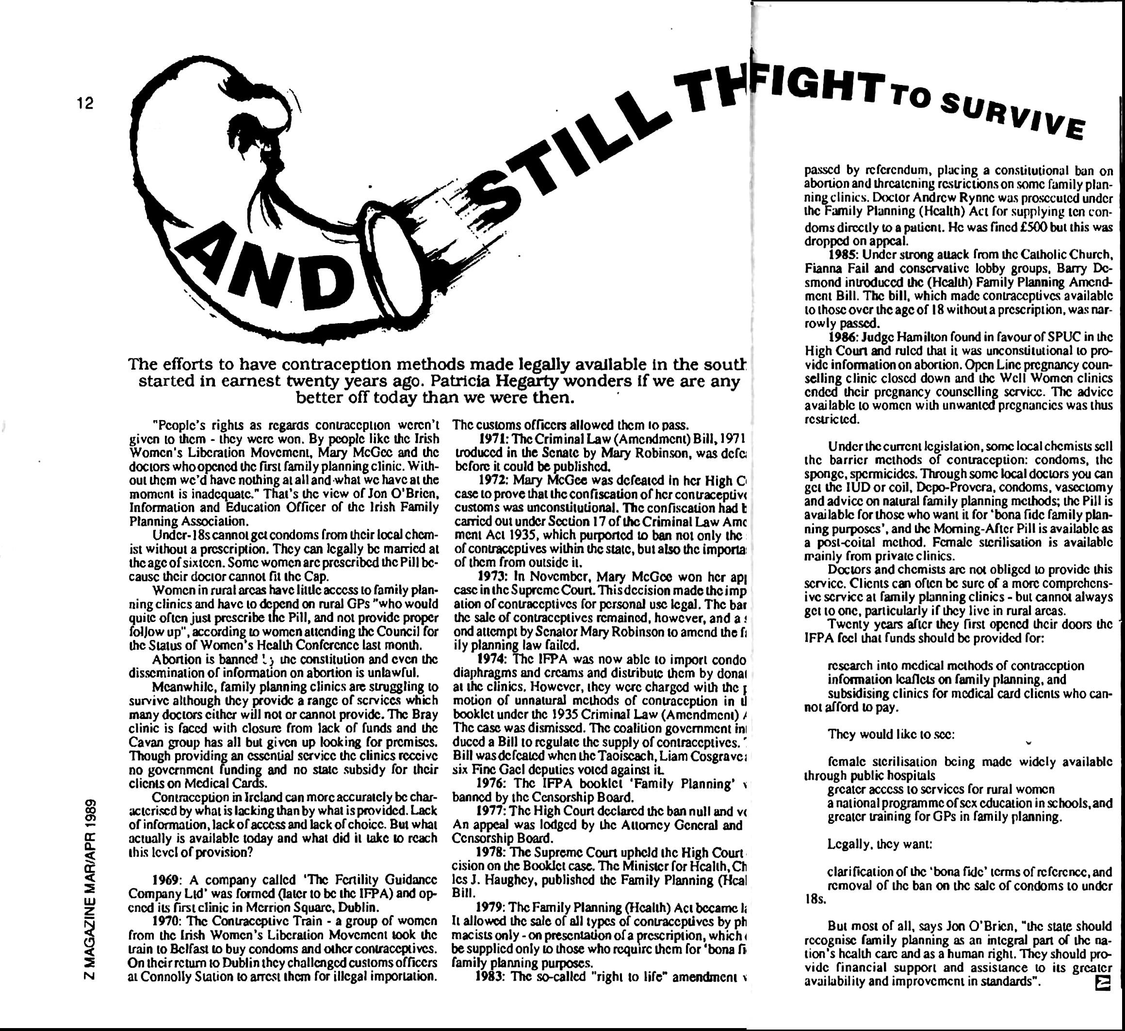 A scanned magazine article reading:

And Still They Fight To Survive

The efforts to have contraception methods made legally available in the south started in earnest twenty years ago. Patricia Hegarty wonders if we are any better off today than we were then.

"People's rights as regards contraception weren't given o them - they were won. By people like the Irish Women's Liberation Movement, Mary McGee and the doctors who opened the first family planning clinic. Without them we'd have nothing at all and -what we have at the moment is inadequate.” That's the view of Jon O'Brien, Information and Education Officer of the Irish Family Planning Association.

Under-18s cannot get condoms from their local chemist without a prescription. They can legally be married at the age of sixteen. Some women are prescribed the Pill because their doctor cannot fit the Cap.

Women in rural areas have little access to family planning clinics and have to depend on rural GPs "who would quite often just prescribe the Pill, and not provide proper follow up", according to women attending the Council for the Status of Women’s Health Conference last month.

Abortion is banned [in] the constitution and even the dissemination of information on abortion is unlawful.

Meanwhile, family planning clinics are struggling to survive although they provide a range of services which many doctors cither will not or cannot provide. The Bray clinic is faced with closure from lack of funds and the Cavan group has all but given up looking for premises.
Though providing an essential service the clinics receive no government funding and no state subsidy for their clients on Medical Cards.

Contraception in Ireland can more accurately be characterised by what is lacking than by what is provided. Lack of information, lack of access and lack of choice. But what actually is available today and what did it lake 1o reach this level of provision?

1969: A company called ‘The Fertility Guidance
Company Ltd’ was formed (later to be the IFPA) and opened its first clinic in Merrion Square, Dublin.

1970: The Contraceptive Train - a group of women
from the Irish Women’s Liberation Movement took the train to Belfast o buy condoms and other contraceptives. On their return to Dublin they challenged customs officers at Connolly Station to arrest them for illegal importation. The customs officers allowed them 10 pass.

1971: The Criminal Law (Amendment) Bill, 1971
introduced in the Senate by Mary Robinson, was defeated before it could be published.

1972: Mary McGee was defeated in her High Court
case to prove that the confiscation of her contraceptives by customs was unconstitutional. The confiscation had been carried out under Section 17 of the Criminal Law Amendment Act 1935, which purported to ban not only the [sale]
of contraceptives within the state, but also the importation of them from outside it.

1973: In November, Mary McGee won her ap[peal]
case in the Supreme Court. This decision made the importation of contraceptives for personal use legal. The bar [on] the sale of contraceptives remained, however, and a second attempt by Senator Mary Robinson to amend the family planning law failed.

1974: The IFPA was now able to import condoms, 
diaphragms and creams and distribute them by dona[tion] at the clinics. However, they were charged with the promotion of unnatural methods of contraception in [a] booklet under the 1935 Criminal Law (Amendment) [Act]. The case was dismissed. The coalition government introduced a Bill to regulate the supply of contraceptives.
[The] Bill was defeated when the Taoiseach, Liam Cosgrave, [and] six Fine Gael deputies voted against it.

1976: The IFPA booklet ‘Family Planning’ [was]
banned by the Censorship Board.

1977: The High Court declared the ban null and [void]. An appeal was lodged by the Attorney General and [the] Censorship Board.

1978: The Supreme Court upheld the High Court
decision on the Booklet case. The Minister for Health, Charles J. Haughey, published the Family Planning (Health) Bill.

1979: The Family Planning (Health) Act became [law]. It allowed the sale of all types of contraceptives by pharmacists only - on presentation of a prescription, which
be supplicd only to those who require them for ‘bona fide' family planning purposes.

1983: The so-called "right to life” amendment [was] passed by referendum, placing a constitutional ban on abortion and threatening restrictions on some family planning clinics. Doctor Andrew Rynne was prosecuted under the Family Planning (Health) Act for supplying ten condoms directly to a patient. He was fined £500 but this was dropped on appeal.

1985: Under strong attack from the Catholic Church, Fianna Fail and conservative lobby groups, Barry Desmond introduced the (Health) Family Planning Amendment Bill. The bill, which made contraceptives available to those over the age of 18 without a prescription, was narrowly passed.

1986: Judge Hamilton found in favour of SPUC in the High Court and ruled that it was unconstitutional to provide information on abortion. Open Line pregnancy counselling clinic closed down and the Well Women clinics ended their pregnancy counselling service. The advice available to women with unwanted pregnancies was thus restricted.

Under the current legislation, some local chemists sell the barrier methods of contraception: condoms, the sponge, spermicides. Through some local doctors you can get the IUD or coil, Depo-Provera, condoms, vasectomy and advice on natural family planning methods; the Pill is available for those who want it for ‘bona fide family planning purposes, and the Morning-After Pill is available as a post-coital method. Female sterilisation is available mainly from private clinics.

Doctors and chemists arc not obliged to provide this service. Clients can often be sure of a more comprehensive service at family planning clinics - but cannot always get to one, particularly if they live in rural areas.

Twenty years after they first opened their doors the IFPA feel that funds should be provided for:

"research into medical methods of contraception, information leaflets on family planning, and subsidising clinics for medical card clients who cannot afford to pay".

They would like to see:

"female sterilisation being made widely available through public hospitals; greater access to services for rural women; a national programme of sex education in schools, and greater training for GPs in family planning."

Legally, they want:

"clarification of the ‘bona fide’ terms of reference, and removal of the ban on the sale of condoms to under 18s."

But most of all, says Jon O'Brien, “the state should recognise family planning as an integral part of the nation's health care and as a human right. They should provide financial support and assistance lo its greater availability and improvement in standards”.