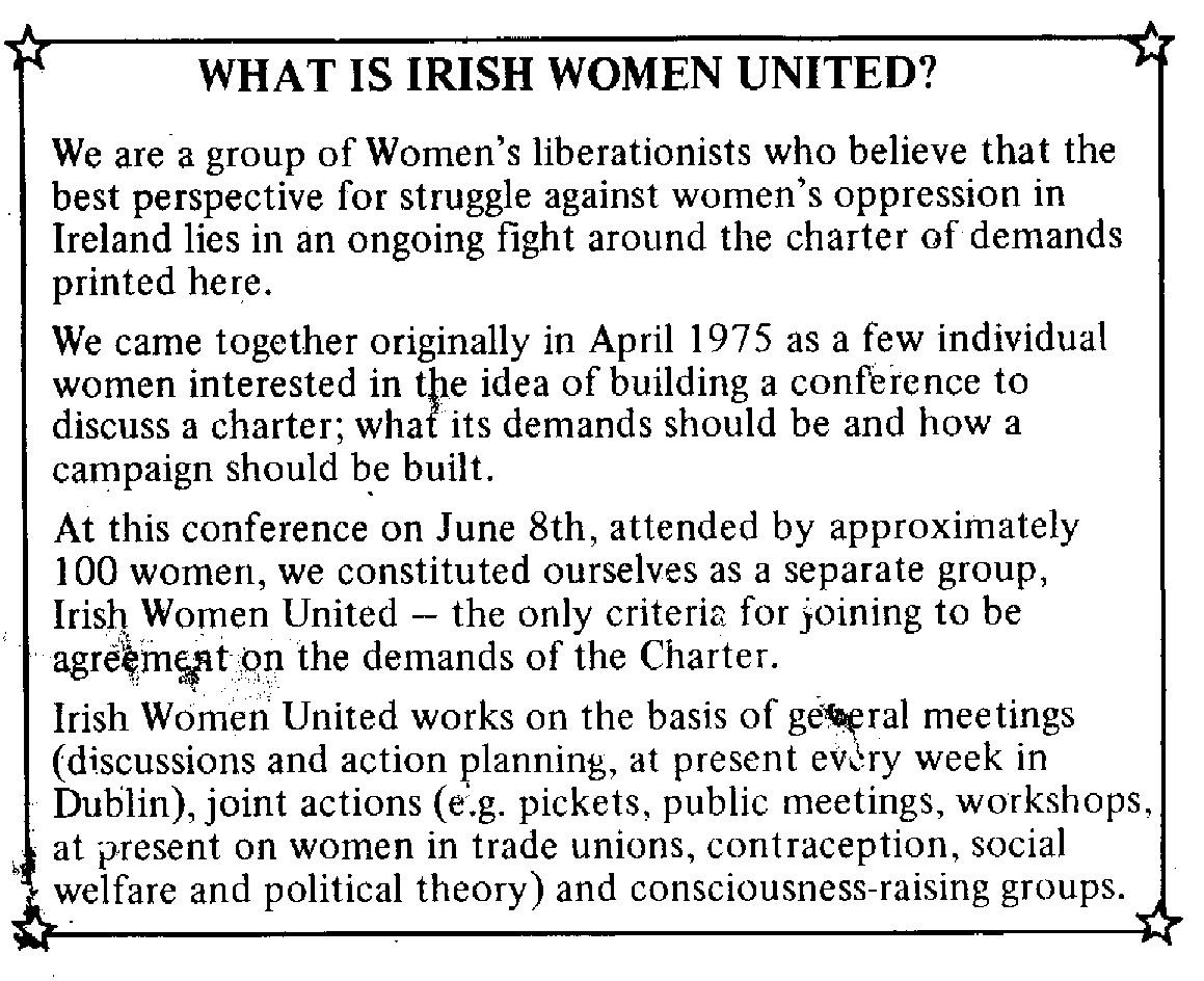 Scanned text reading: What is Irish Women United?

We are a group of Women's liberationists who believe that the best perspective for struggle against women's oppression in Ireland lies in an ongoing fight around the charter of demands printed here.

We came together originally in April 1975 as a few individual women interested in the idea of building a conference to discuss a charter; what its demands should be and how a campaign should be built.

At this conference on June 8th, attended by approximately 100 women, we constituted ourselves as a separate group, Irish Women United -- the only criteria for joining to be agreement on the demands of the Charter.

Irish Women United works on the basis of general meetings (discussions and action planning, at present every week in Dublin), join actions (e.g. pickets, public meetings, workshops, at present on women in trade unions, contraception, social welfare and political theory) and consciousness-raising groups.
