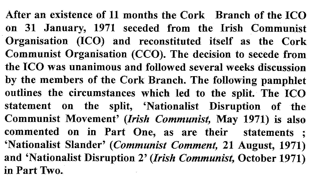 Scanned text reading: After an existence of 11 months the Cork Branch of the ICO on 31 January, 1971 seceded from the Irish Communist Organisation (ICO) and reconstituted itself as the Cork Communist Organisation (CCO). The decision to secede from the ICO was unanimous and followed several weeks discussion by the members of the Cork Branch. The following pamphlet outlines the circumstances which led to the split. The ICO statement on the split, ‘Nationalist Disruption of the Communist Movement’ (Irish Communist, May 1971) is also commented on in Part One, as are their statements ; ‘Nationalist Slander’ (Communist Comment, 21 August, 1971) and ‘Nationalist Disruption 2’ (Irish Communist, October 1971) in Part Two.