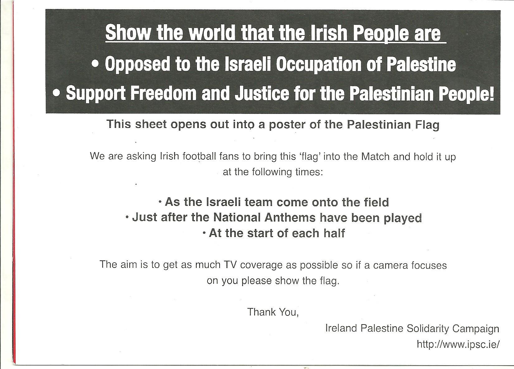 A leaflet reading: Show the world that the Irish People are

* Opposed to the Israeli Occupation of Palestine
* Support Freedom and Justice for the Palestinian People!

This sheet opens out into a poster of the Palestinian Flag

We are asking Irish football fans to bring this ‘flag’ into the Match and hold it up  at the following times:

* As the Israeli team come onto the field
* Just after the National Anthems have been played
* At the start of each half

The aim is to get as much TV coverage as possible so if a camera focuses on you please show the flag.

Thank You,
Ireland Palestine Solidarity Campaign
http://www.ipsc.ie/

