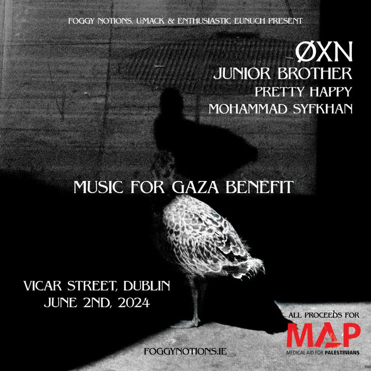 MUSIC FOR GAZA BENEFIT
VICAR STREET, DUBLIN
2nd JUNE 2024

FOGGY NOTIONS, UMACK & ENTHUSIASTIC EUNUCH PRESENT 

ØXN
JUNIOR BROTHER
PRETTY HAPPY
MOHAMMAD SYFKHAN

ALL PROCEEDS FOR 
MEDICAL AID FOR PALESTINIANS (MAP) 

FOGGYNOTIONS.IE